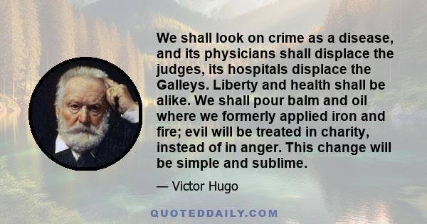 We shall look on crime as a disease, and its physicians shall displace the judges, its hospitals displace the Galleys. Liberty and health shall be alike. We shall pour balm and oil where we formerly applied iron and