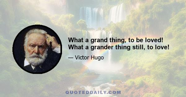 What a grand thing, to be loved! What a grander thing still, to love!