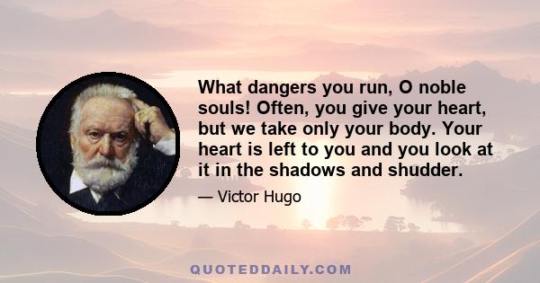 What dangers you run, O noble souls! Often, you give your heart, but we take only your body. Your heart is left to you and you look at it in the shadows and shudder.