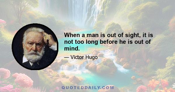 When a man is out of sight, it is not too long before he is out of mind.