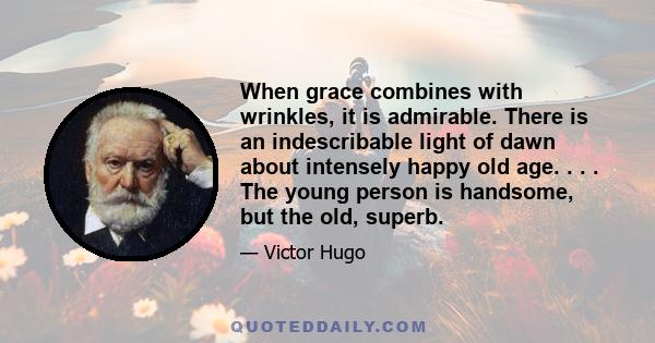 When grace combines with wrinkles, it is admirable. There is an indescribable light of dawn about intensely happy old age. . . . The young person is handsome, but the old, superb.