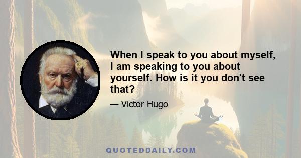 When I speak to you about myself, I am speaking to you about yourself. How is it you don't see that?