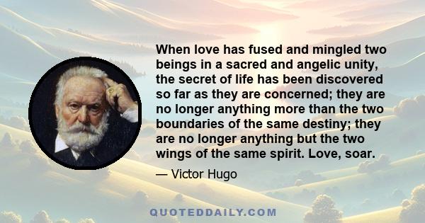 When love has fused and mingled two beings in a sacred and angelic unity, the secret of life has been discovered so far as they are concerned; they are no longer anything more than the two boundaries of the same