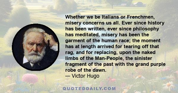 Whether we be Italians or Frenchmen, misery concerns us all. Ever since history has been written, ever since philosophy has meditated, misery has been the garment of the human race; the moment has at length arrived for