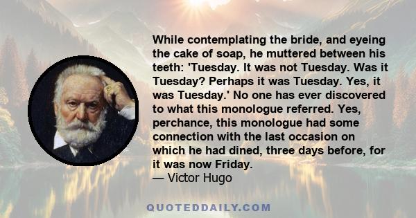 While contemplating the bride, and eyeing the cake of soap, he muttered between his teeth: 'Tuesday. It was not Tuesday. Was it Tuesday? Perhaps it was Tuesday. Yes, it was Tuesday.' No one has ever discovered to what