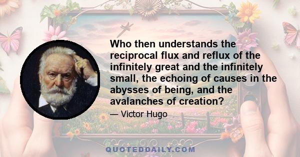 Who then understands the reciprocal flux and reflux of the infinitely great and the infinitely small, the echoing of causes in the abysses of being, and the avalanches of creation?