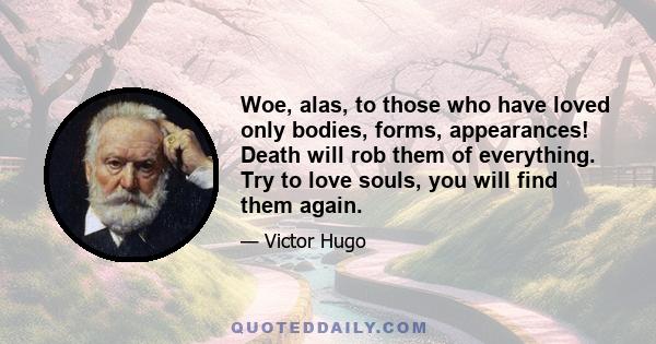 Woe, alas, to those who have loved only bodies, forms, appearances! Death will rob them of everything. Try to love souls, you will find them again.