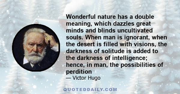 Wonderful nature has a double meaning, which dazzles great minds and blinds uncultivated souls. When man is ignorant, when the desert is filled with visions, the darkness of solitude is added to the darkness of