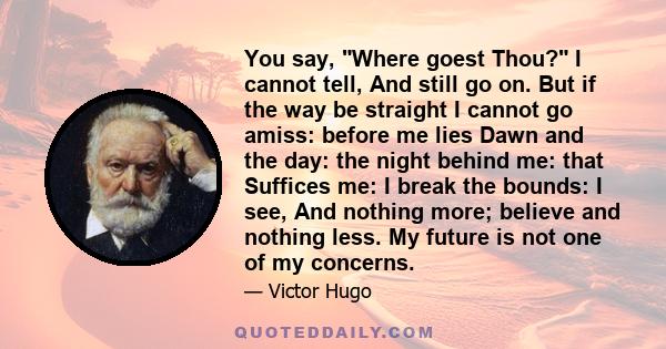 You say, Where goest Thou? I cannot tell, And still go on. But if the way be straight I cannot go amiss: before me lies Dawn and the day: the night behind me: that Suffices me: I break the bounds: I see, And nothing