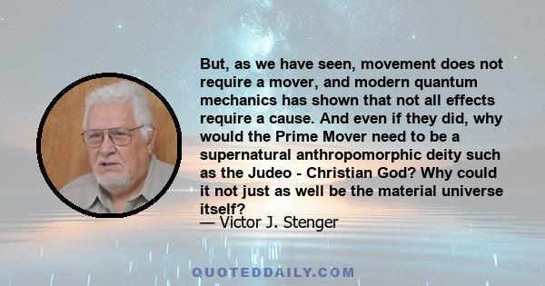 But, as we have seen, movement does not require a mover, and modern quantum mechanics has shown that not all effects require a cause. And even if they did, why would the Prime Mover need to be a supernatural