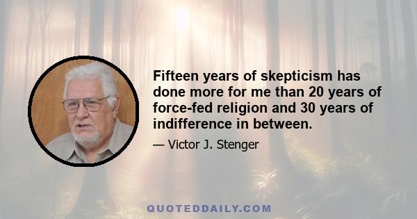 Fifteen years of skepticism has done more for me than 20 years of force-fed religion and 30 years of indifference in between.