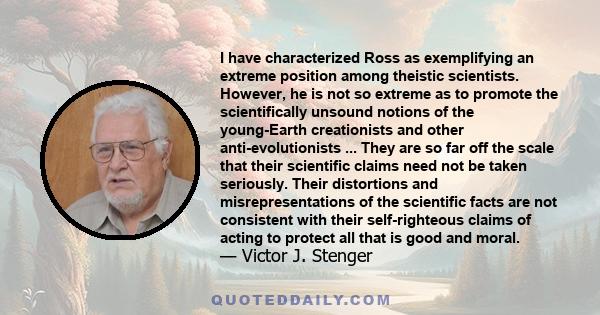 I have characterized Ross as exemplifying an extreme position among theistic scientists. However, he is not so extreme as to promote the scientifically unsound notions of the young-Earth creationists and other