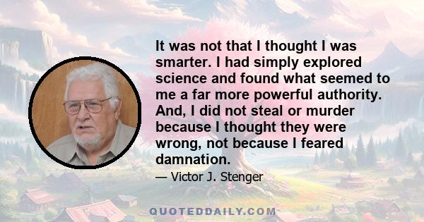 It was not that I thought I was smarter. I had simply explored science and found what seemed to me a far more powerful authority. And, I did not steal or murder because I thought they were wrong, not because I feared