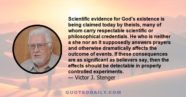 Scientific evidence for God's existence is being claimed today by theists, many of whom carry respectable scientific or philosophical credentials. He who is neither a she nor an it supposedly answers prayers and