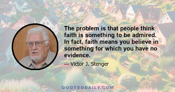 The problem is that people think faith is something to be admired. In fact, faith means you believe in something for which you have no evidence.