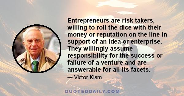 Entrepreneurs are risk takers, willing to roll the dice with their money or reputation on the line in support of an idea or enterprise. They willingly assume responsibility for the success or failure of a venture and