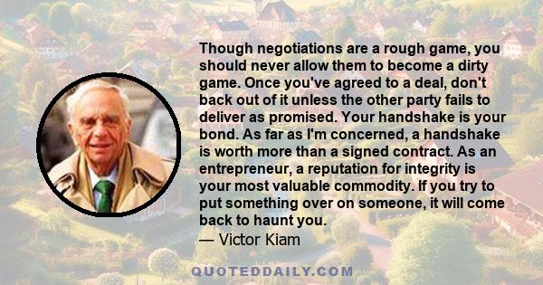 Though negotiations are a rough game, you should never allow them to become a dirty game. Once you've agreed to a deal, don't back out of it unless the other party fails to deliver as promised. Your handshake is your