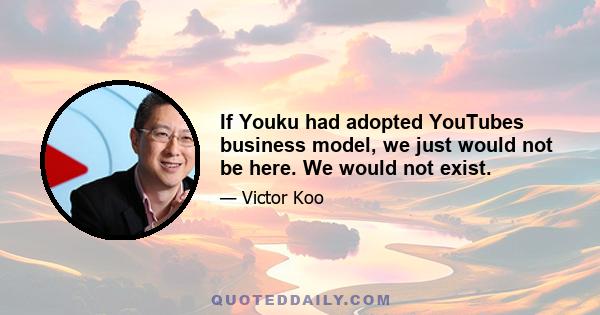 If Youku had adopted YouTubes business model, we just would not be here. We would not exist.