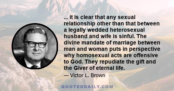 ... it is clear that any sexual relationship other than that between a legally wedded heterosexual husband and wife is sinful. The divine mandate of marriage between man and woman puts in perspective why homosexual acts 