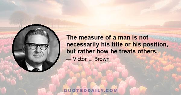 The measure of a man is not necessarily his title or his position, but rather how he treats others.