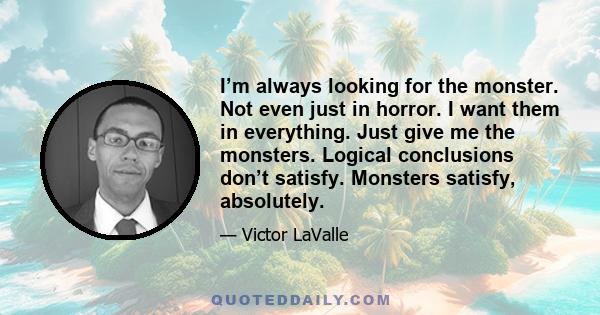 I’m always looking for the monster. Not even just in horror. I want them in everything. Just give me the monsters. Logical conclusions don’t satisfy. Monsters satisfy, absolutely.