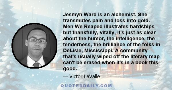 Jesmyn Ward is an alchemist. She transmutes pain and loss into gold. Men We Reaped illustrates hardships but thankfully, vitally, it's just as clear about the humor, the intelligence, the tenderness, the brilliance of