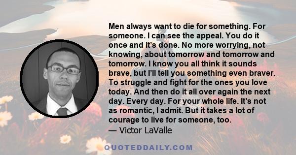 Men always want to die for something. For someone. I can see the appeal. You do it once and it’s done. No more worrying, not knowing, about tomorrow and tomorrow and tomorrow. I know you all think it sounds brave, but