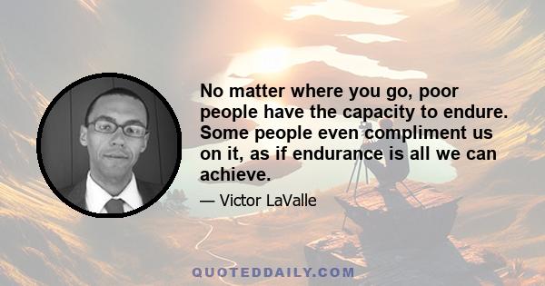 No matter where you go, poor people have the capacity to endure. Some people even compliment us on it, as if endurance is all we can achieve.