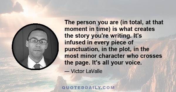 The person you are (in total, at that moment in time) is what creates the story you're writing. It's infused in every piece of punctuation, in the plot, in the most minor character who crosses the page. It's all your