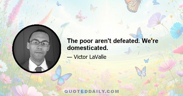 The poor aren't defeated. We're domesticated.