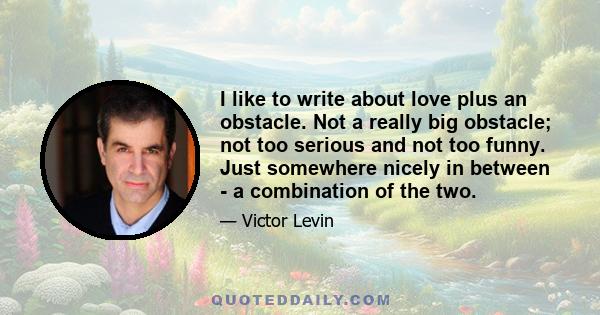 I like to write about love plus an obstacle. Not a really big obstacle; not too serious and not too funny. Just somewhere nicely in between - a combination of the two.