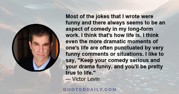 Most of the jokes that I wrote were funny and there always seems to be an aspect of comedy in my long-form work. I think that's how life is. I think even the more dramatic moments of one's life are often punctuated by