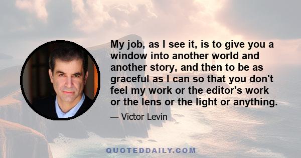 My job, as I see it, is to give you a window into another world and another story, and then to be as graceful as I can so that you don't feel my work or the editor's work or the lens or the light or anything.