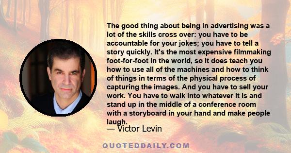 The good thing about being in advertising was a lot of the skills cross over: you have to be accountable for your jokes; you have to tell a story quickly. It's the most expensive filmmaking foot-for-foot in the world,