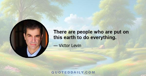 There are people who are put on this earth to do everything.