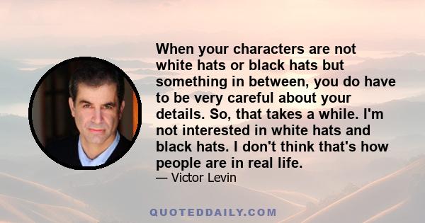 When your characters are not white hats or black hats but something in between, you do have to be very careful about your details. So, that takes a while. I'm not interested in white hats and black hats. I don't think