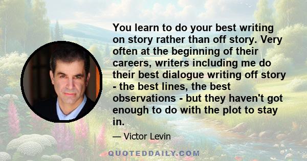 You learn to do your best writing on story rather than off story. Very often at the beginning of their careers, writers including me do their best dialogue writing off story - the best lines, the best observations - but 