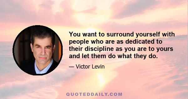 You want to surround yourself with people who are as dedicated to their discipline as you are to yours and let them do what they do.