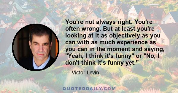 You're not always right. You're often wrong. But at least you're looking at it as objectively as you can with as much experience as you can in the moment and saying, Yeah, I think it's funny or No, I don't think it's