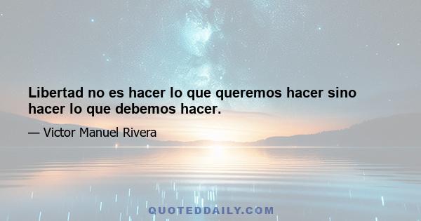 Libertad no es hacer lo que queremos hacer sino hacer lo que debemos hacer.