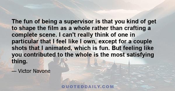 The fun of being a supervisor is that you kind of get to shape the film as a whole rather than crafting a complete scene. I can't really think of one in particular that I feel like I own, except for a couple shots that