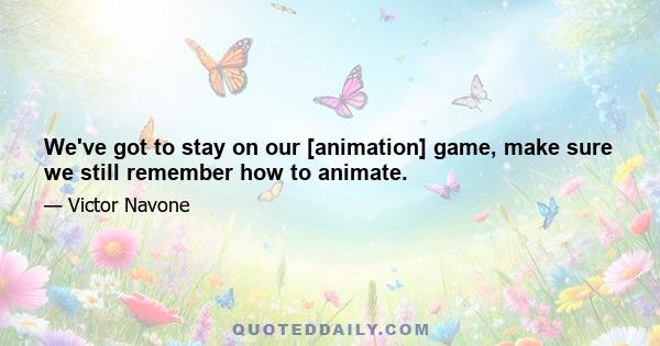 We've got to stay on our [animation] game, make sure we still remember how to animate.