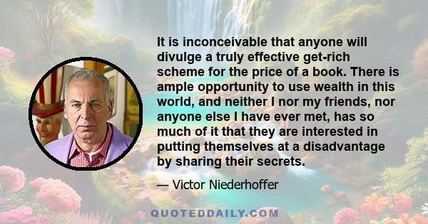 It is inconceivable that anyone will divulge a truly effective get-rich scheme for the price of a book. There is ample opportunity to use wealth in this world, and neither I nor my friends, nor anyone else I have ever