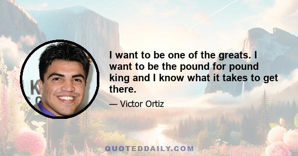 I want to be one of the greats. I want to be the pound for pound king and I know what it takes to get there.