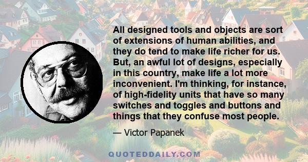 All designed tools and objects are sort of extensions of human abilities, and they do tend to make life richer for us. But, an awful lot of designs, especially in this country, make life a lot more inconvenient. I'm