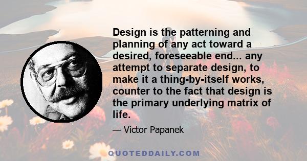 Design is the patterning and planning of any act toward a desired, foreseeable end... any attempt to separate design, to make it a thing-by-itself works, counter to the fact that design is the primary underlying matrix