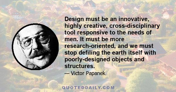 Design must be an innovative, highly creative, cross-disciplinary tool responsive to the needs of men. It must be more research-oriented, and we must stop defiling the earth itself with poorly-designed objects and