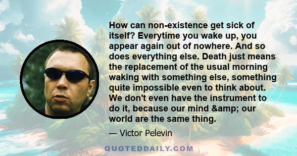 How can non-existence get sick of itself? Everytime you wake up, you appear again out of nowhere. And so does everything else. Death just means the replacement of the usual morning waking with something else, something