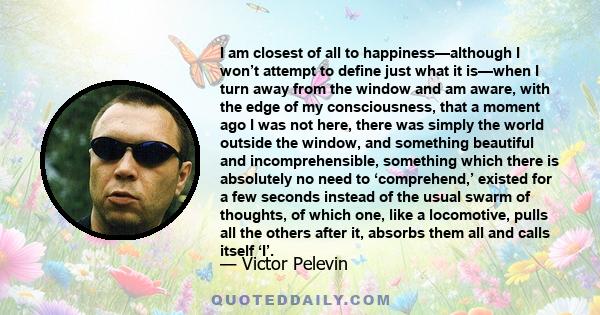 I am closest of all to happiness—although I won’t attempt to define just what it is—when I turn away from the window and am aware, with the edge of my consciousness, that a moment ago I was not here, there was simply