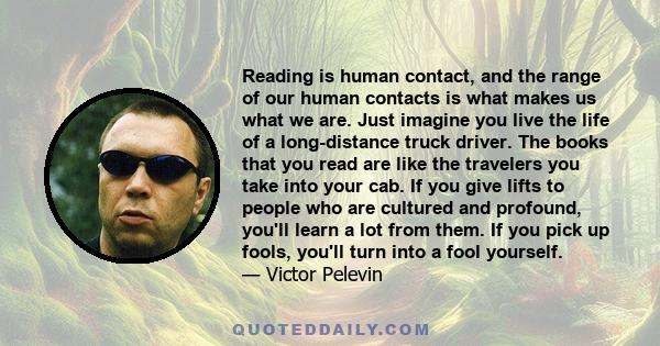 Reading is human contact, and the range of our human contacts is what makes us what we are. Just imagine you live the life of a long-distance truck driver. The books that you read are like the travelers you take into